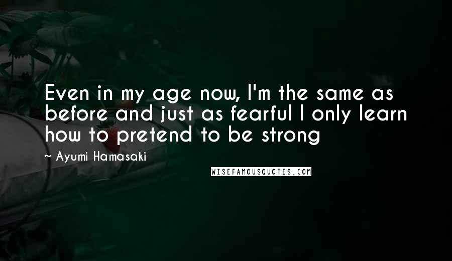 Ayumi Hamasaki Quotes: Even in my age now, I'm the same as before and just as fearful I only learn how to pretend to be strong