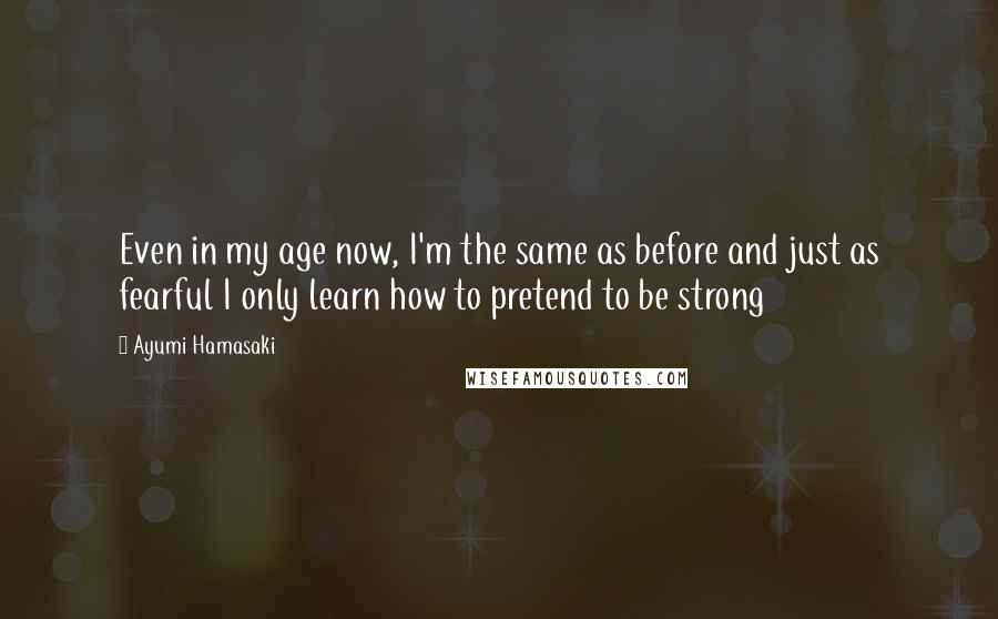 Ayumi Hamasaki Quotes: Even in my age now, I'm the same as before and just as fearful I only learn how to pretend to be strong