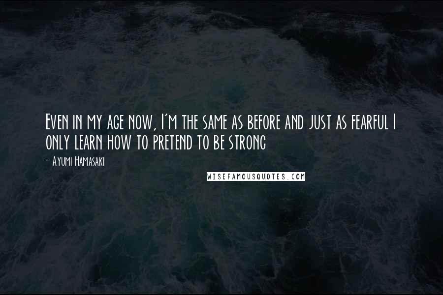 Ayumi Hamasaki Quotes: Even in my age now, I'm the same as before and just as fearful I only learn how to pretend to be strong