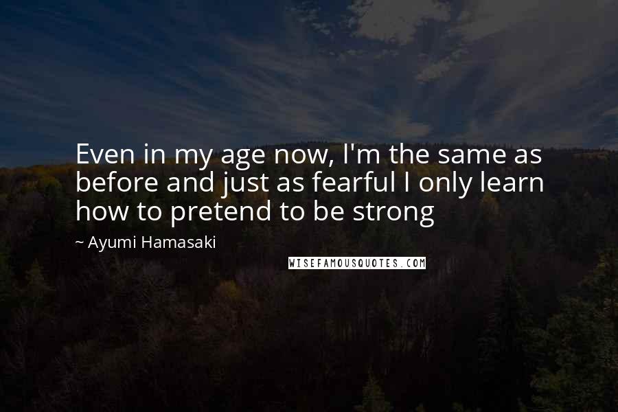Ayumi Hamasaki Quotes: Even in my age now, I'm the same as before and just as fearful I only learn how to pretend to be strong