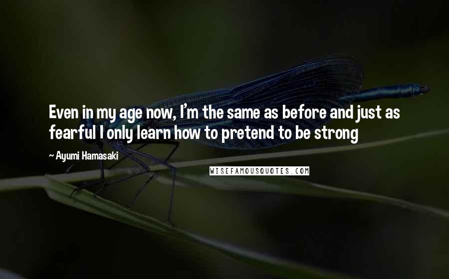 Ayumi Hamasaki Quotes: Even in my age now, I'm the same as before and just as fearful I only learn how to pretend to be strong