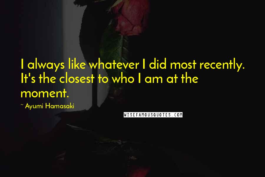 Ayumi Hamasaki Quotes: I always like whatever I did most recently. It's the closest to who I am at the moment.