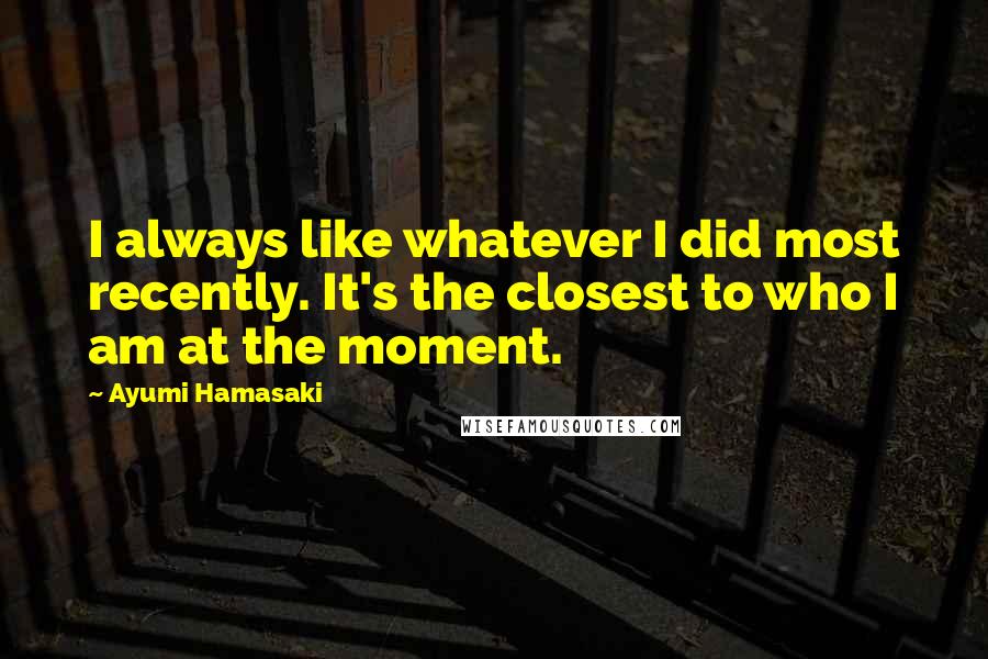Ayumi Hamasaki Quotes: I always like whatever I did most recently. It's the closest to who I am at the moment.