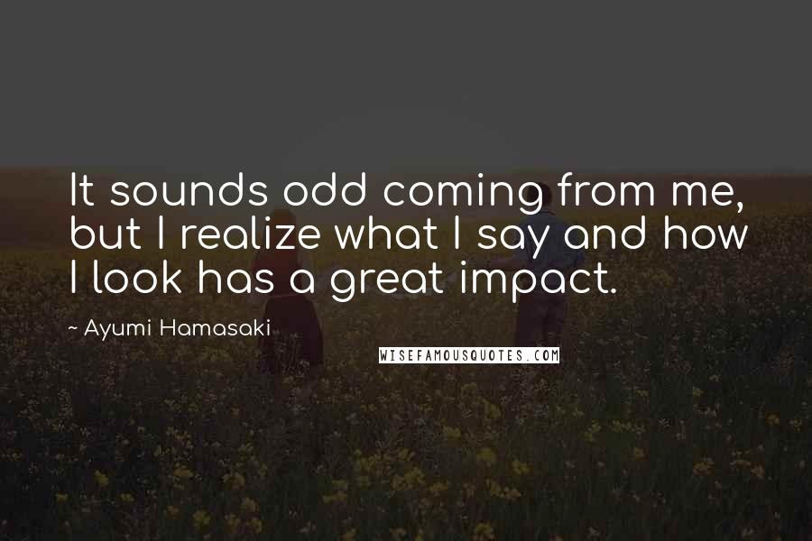 Ayumi Hamasaki Quotes: It sounds odd coming from me, but I realize what I say and how I look has a great impact.
