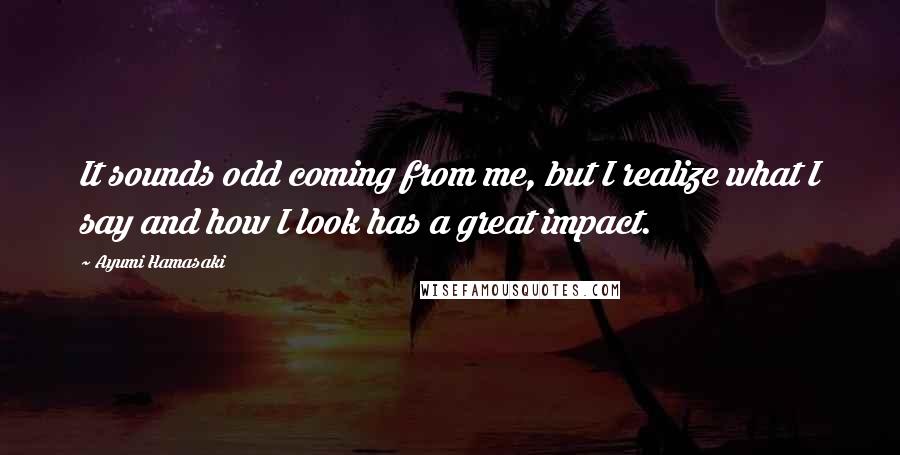 Ayumi Hamasaki Quotes: It sounds odd coming from me, but I realize what I say and how I look has a great impact.