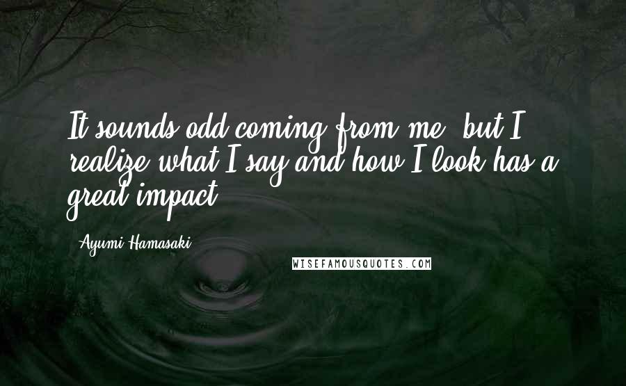 Ayumi Hamasaki Quotes: It sounds odd coming from me, but I realize what I say and how I look has a great impact.