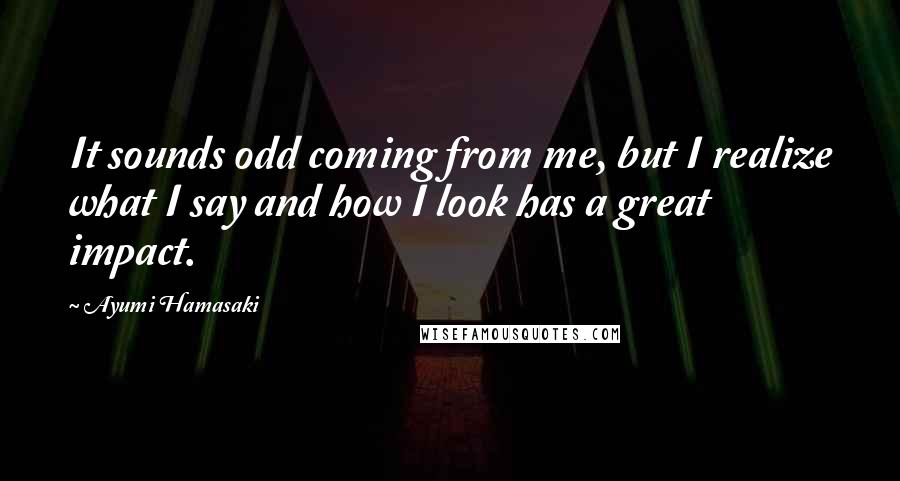 Ayumi Hamasaki Quotes: It sounds odd coming from me, but I realize what I say and how I look has a great impact.