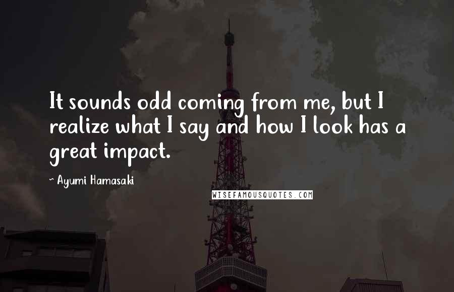 Ayumi Hamasaki Quotes: It sounds odd coming from me, but I realize what I say and how I look has a great impact.