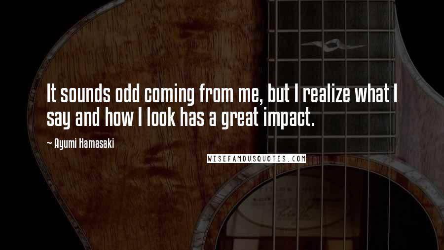 Ayumi Hamasaki Quotes: It sounds odd coming from me, but I realize what I say and how I look has a great impact.