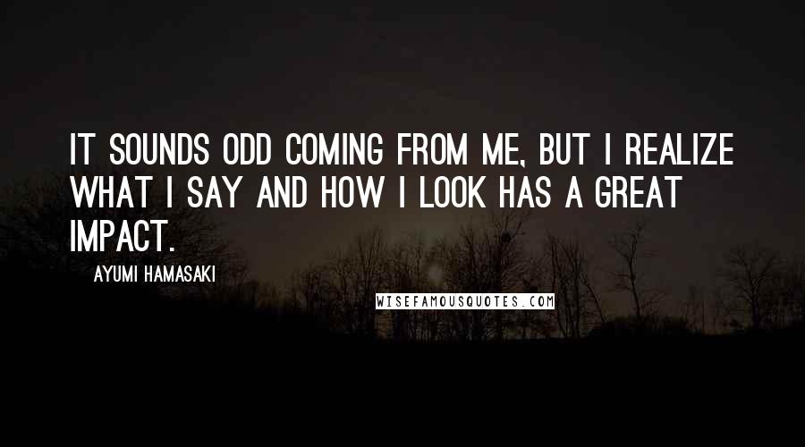 Ayumi Hamasaki Quotes: It sounds odd coming from me, but I realize what I say and how I look has a great impact.