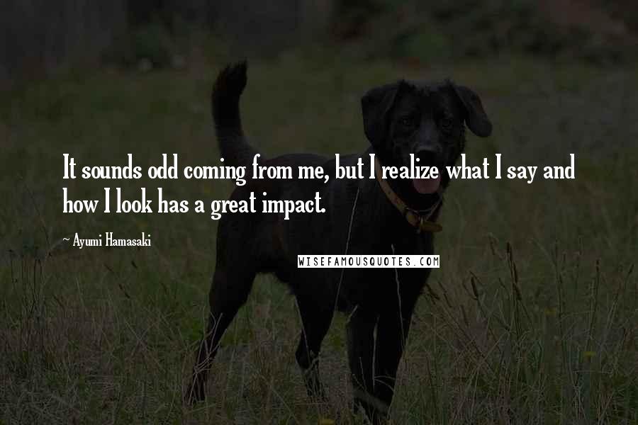 Ayumi Hamasaki Quotes: It sounds odd coming from me, but I realize what I say and how I look has a great impact.