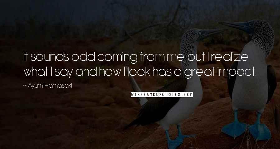 Ayumi Hamasaki Quotes: It sounds odd coming from me, but I realize what I say and how I look has a great impact.