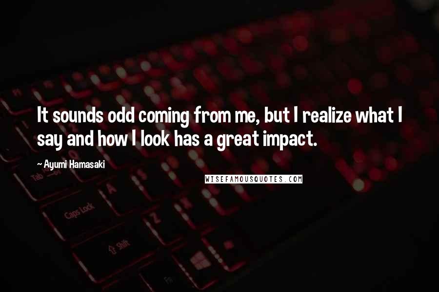 Ayumi Hamasaki Quotes: It sounds odd coming from me, but I realize what I say and how I look has a great impact.