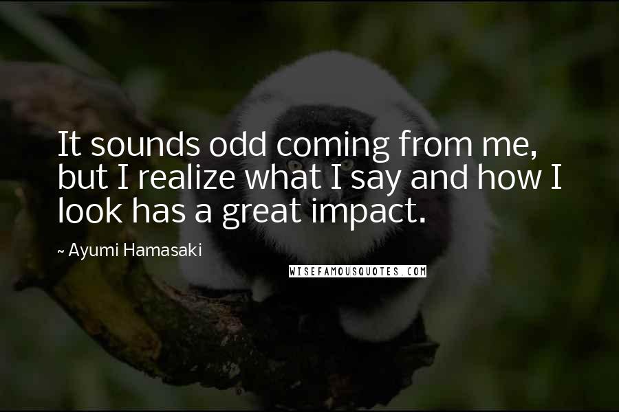 Ayumi Hamasaki Quotes: It sounds odd coming from me, but I realize what I say and how I look has a great impact.