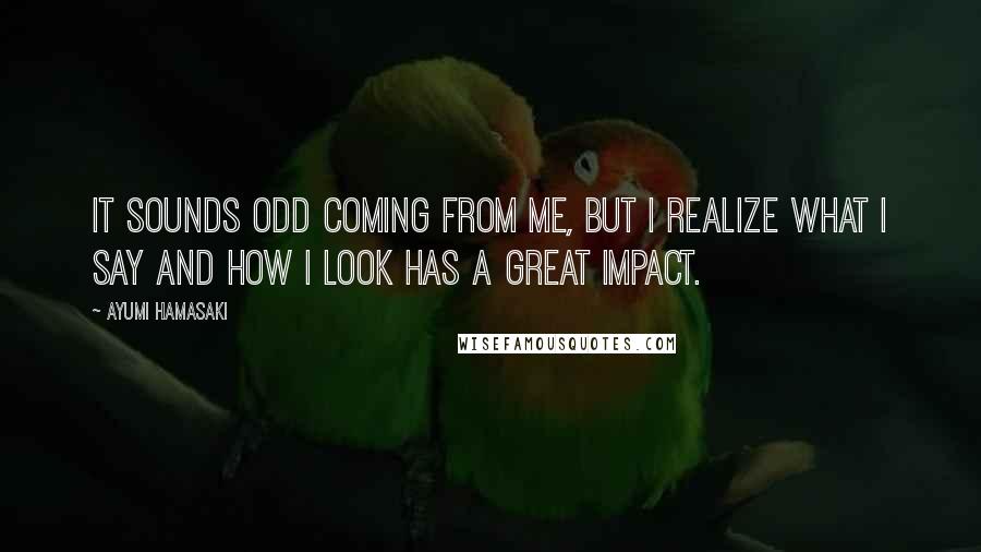 Ayumi Hamasaki Quotes: It sounds odd coming from me, but I realize what I say and how I look has a great impact.