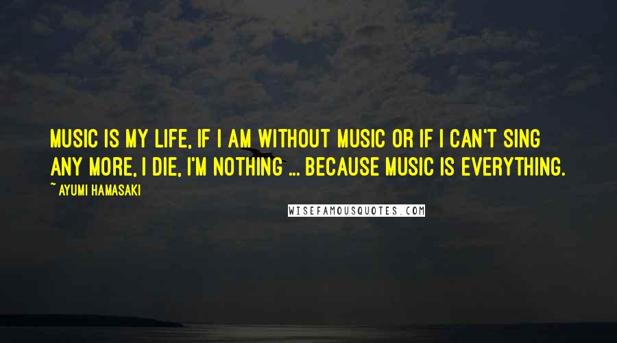 Ayumi Hamasaki Quotes: Music is my life, if I am without music or if I can't sing any more, I die, I'm nothing ... because music is everything.