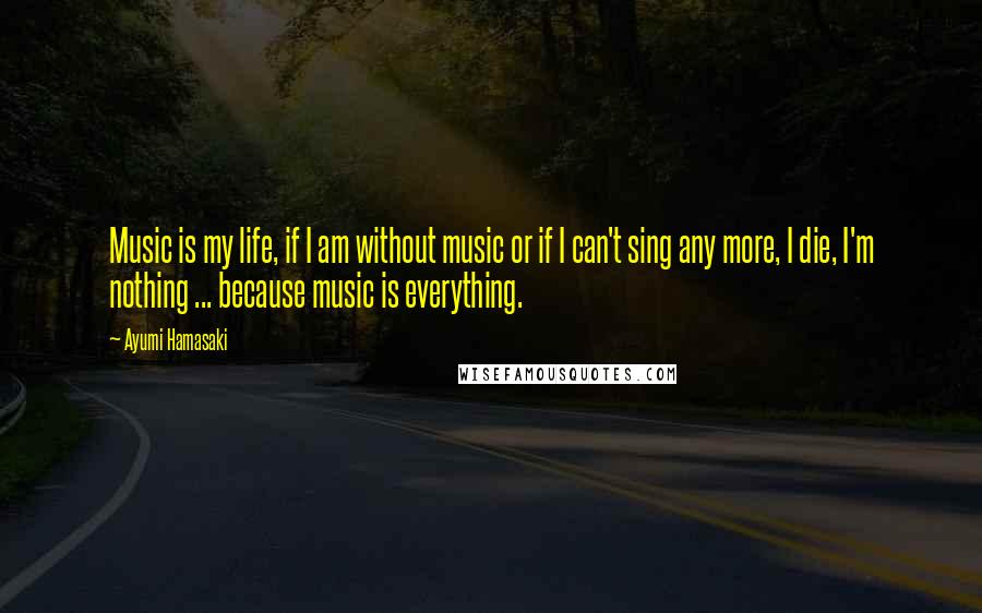 Ayumi Hamasaki Quotes: Music is my life, if I am without music or if I can't sing any more, I die, I'm nothing ... because music is everything.