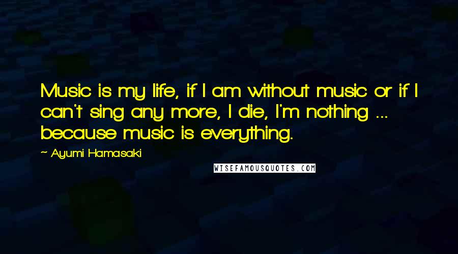 Ayumi Hamasaki Quotes: Music is my life, if I am without music or if I can't sing any more, I die, I'm nothing ... because music is everything.