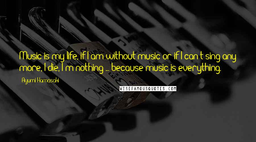 Ayumi Hamasaki Quotes: Music is my life, if I am without music or if I can't sing any more, I die, I'm nothing ... because music is everything.