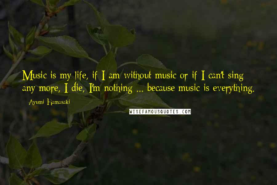 Ayumi Hamasaki Quotes: Music is my life, if I am without music or if I can't sing any more, I die, I'm nothing ... because music is everything.