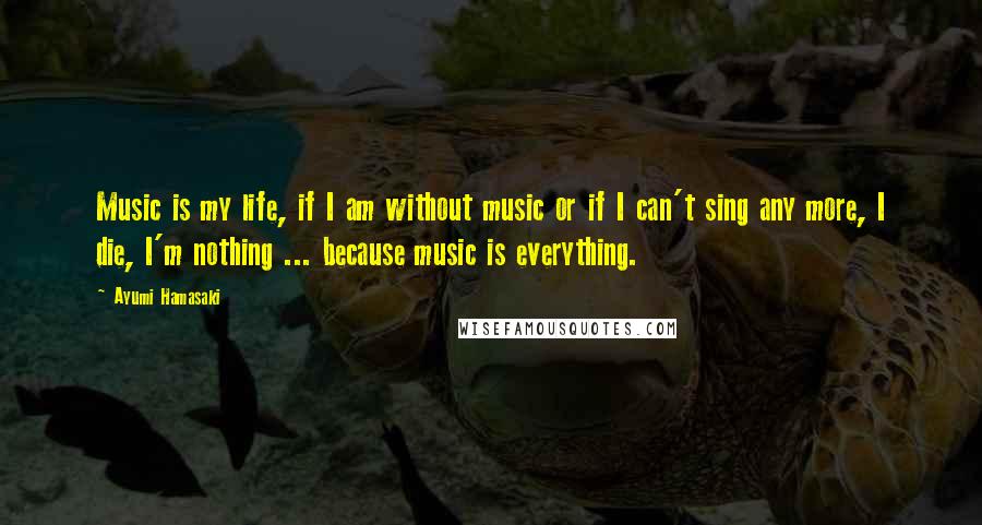 Ayumi Hamasaki Quotes: Music is my life, if I am without music or if I can't sing any more, I die, I'm nothing ... because music is everything.