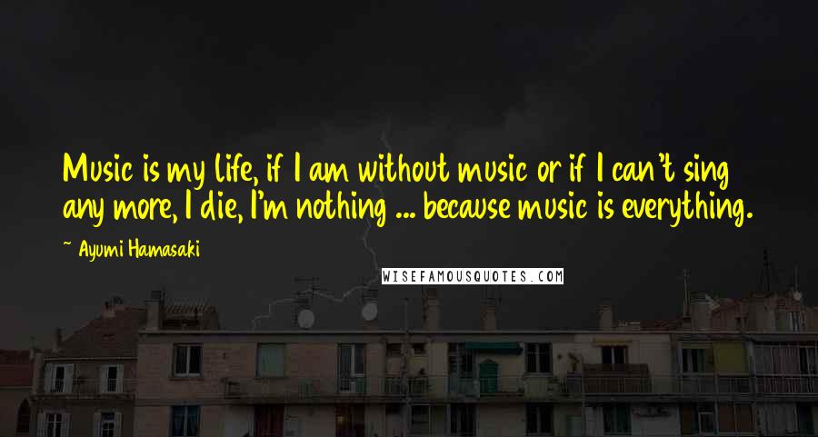 Ayumi Hamasaki Quotes: Music is my life, if I am without music or if I can't sing any more, I die, I'm nothing ... because music is everything.
