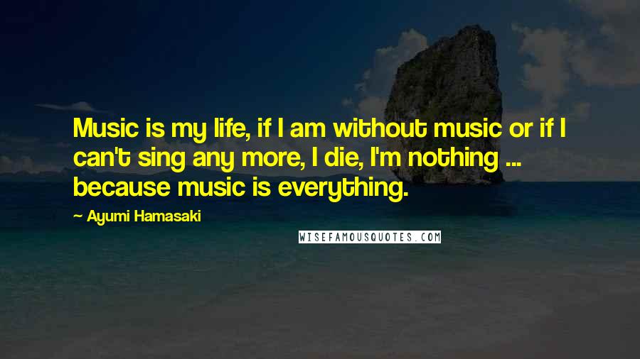 Ayumi Hamasaki Quotes: Music is my life, if I am without music or if I can't sing any more, I die, I'm nothing ... because music is everything.