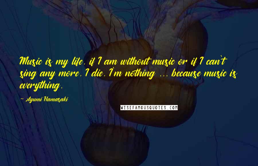 Ayumi Hamasaki Quotes: Music is my life, if I am without music or if I can't sing any more, I die, I'm nothing ... because music is everything.