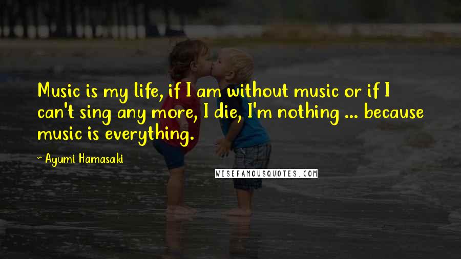 Ayumi Hamasaki Quotes: Music is my life, if I am without music or if I can't sing any more, I die, I'm nothing ... because music is everything.