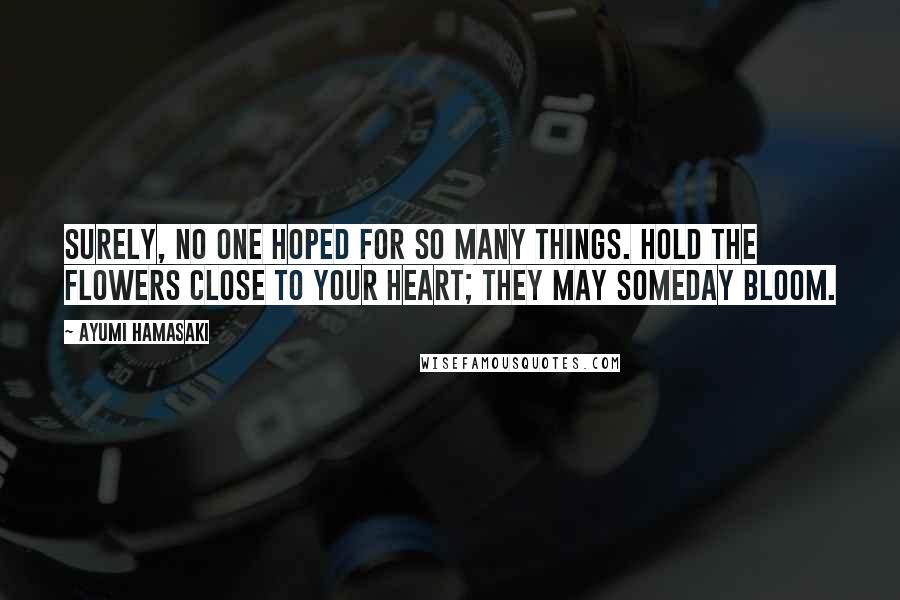 Ayumi Hamasaki Quotes: Surely, no one hoped for so many things. Hold the flowers close to your heart; they may someday bloom.