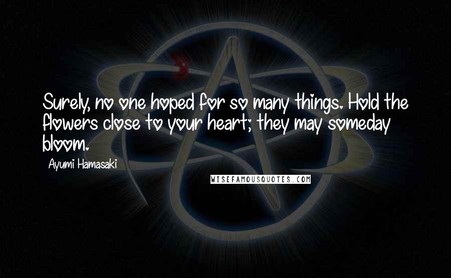 Ayumi Hamasaki Quotes: Surely, no one hoped for so many things. Hold the flowers close to your heart; they may someday bloom.