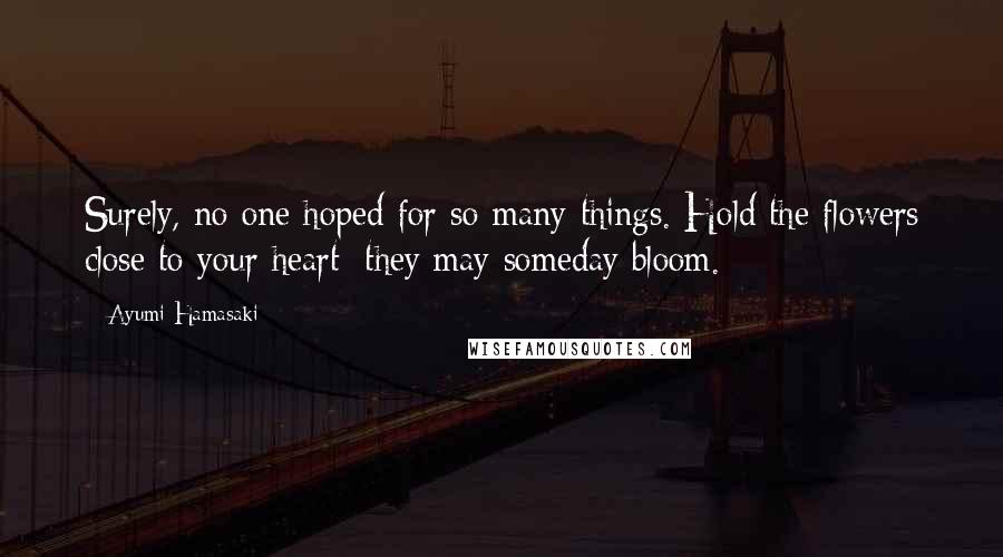 Ayumi Hamasaki Quotes: Surely, no one hoped for so many things. Hold the flowers close to your heart; they may someday bloom.