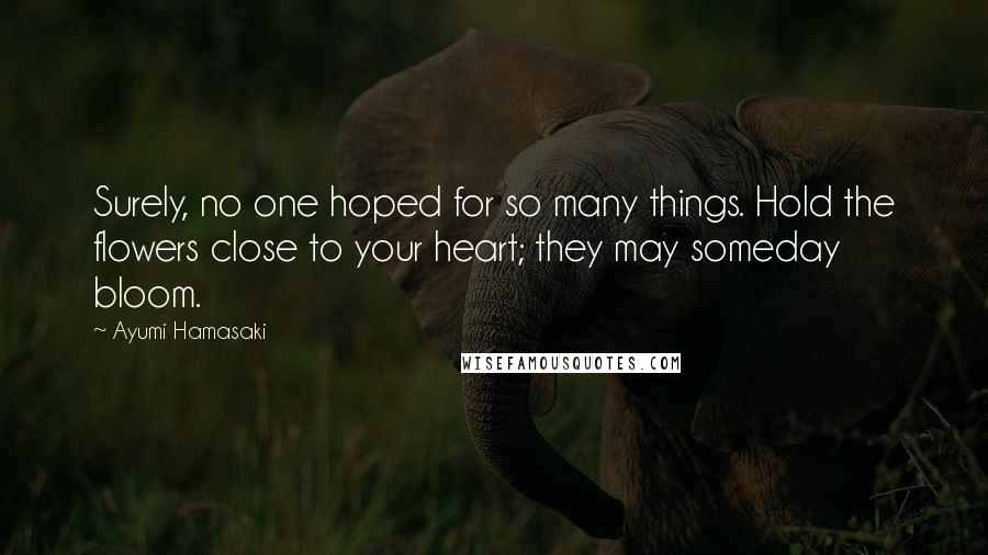 Ayumi Hamasaki Quotes: Surely, no one hoped for so many things. Hold the flowers close to your heart; they may someday bloom.