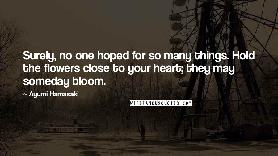 Ayumi Hamasaki Quotes: Surely, no one hoped for so many things. Hold the flowers close to your heart; they may someday bloom.