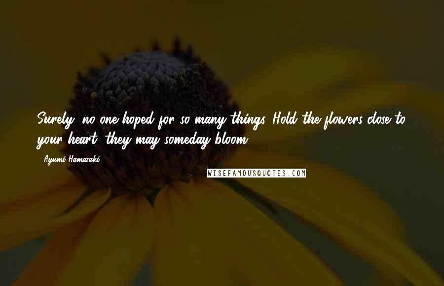 Ayumi Hamasaki Quotes: Surely, no one hoped for so many things. Hold the flowers close to your heart; they may someday bloom.