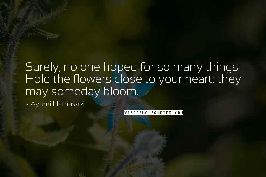 Ayumi Hamasaki Quotes: Surely, no one hoped for so many things. Hold the flowers close to your heart; they may someday bloom.