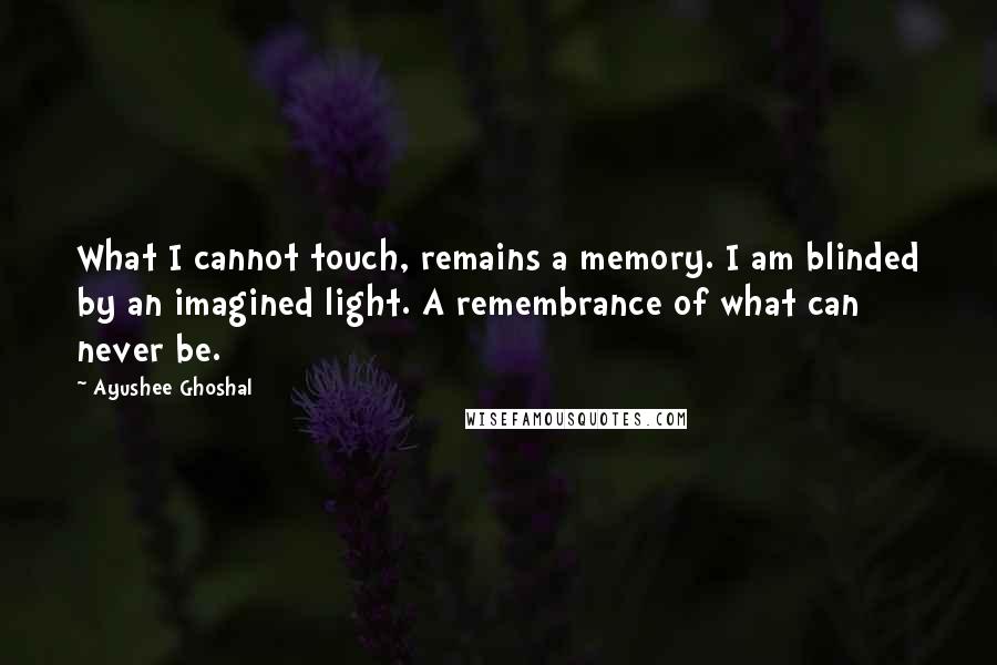 Ayushee Ghoshal Quotes: What I cannot touch, remains a memory. I am blinded by an imagined light. A remembrance of what can never be.