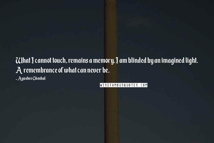 Ayushee Ghoshal Quotes: What I cannot touch, remains a memory. I am blinded by an imagined light. A remembrance of what can never be.