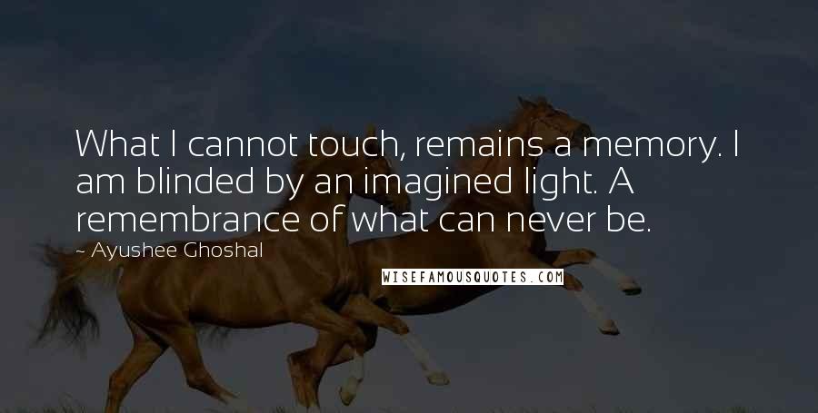 Ayushee Ghoshal Quotes: What I cannot touch, remains a memory. I am blinded by an imagined light. A remembrance of what can never be.