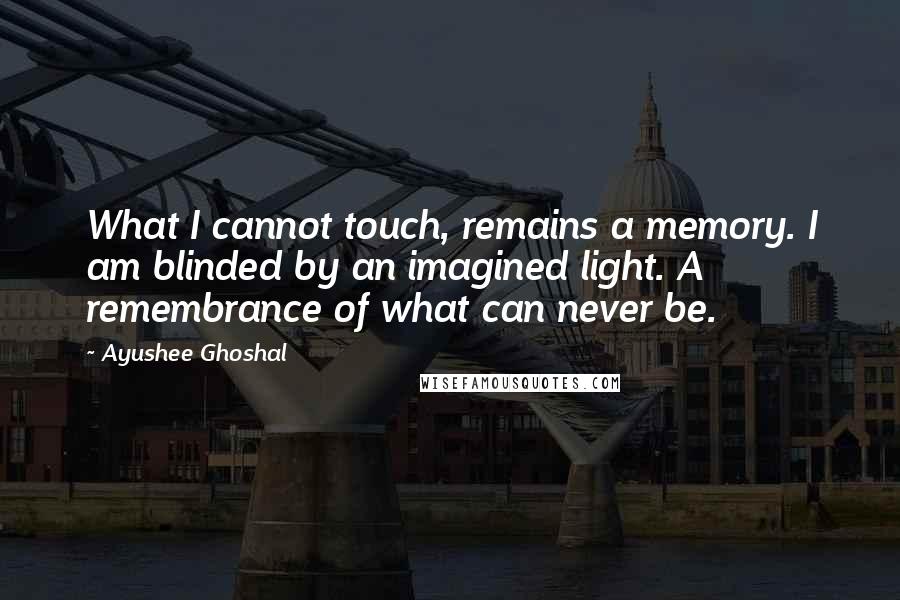 Ayushee Ghoshal Quotes: What I cannot touch, remains a memory. I am blinded by an imagined light. A remembrance of what can never be.