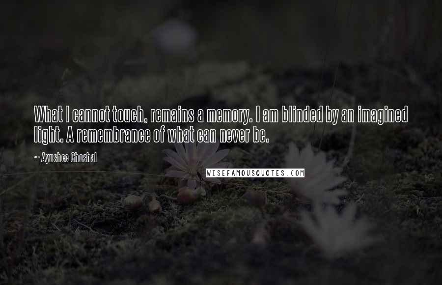 Ayushee Ghoshal Quotes: What I cannot touch, remains a memory. I am blinded by an imagined light. A remembrance of what can never be.