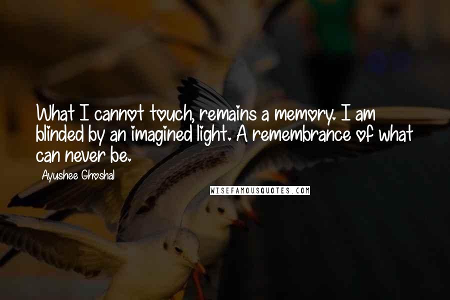 Ayushee Ghoshal Quotes: What I cannot touch, remains a memory. I am blinded by an imagined light. A remembrance of what can never be.