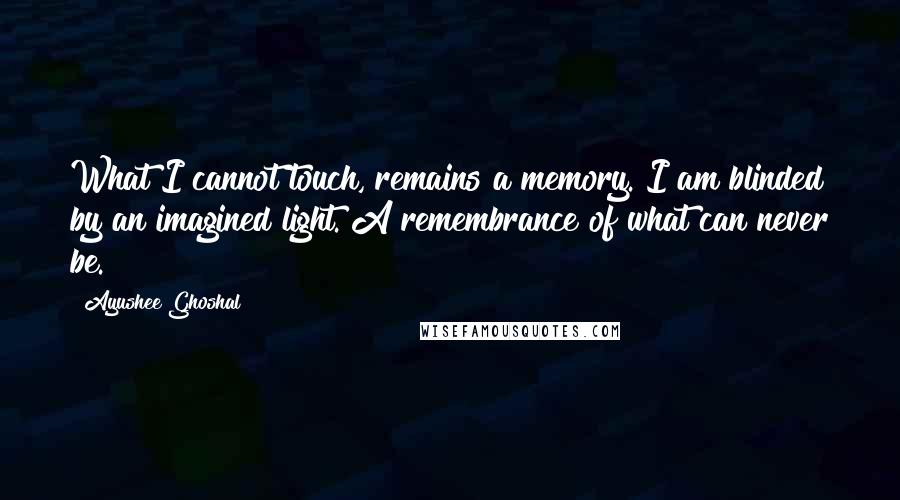 Ayushee Ghoshal Quotes: What I cannot touch, remains a memory. I am blinded by an imagined light. A remembrance of what can never be.