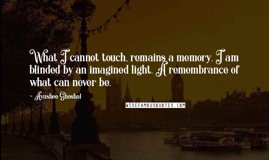 Ayushee Ghoshal Quotes: What I cannot touch, remains a memory. I am blinded by an imagined light. A remembrance of what can never be.