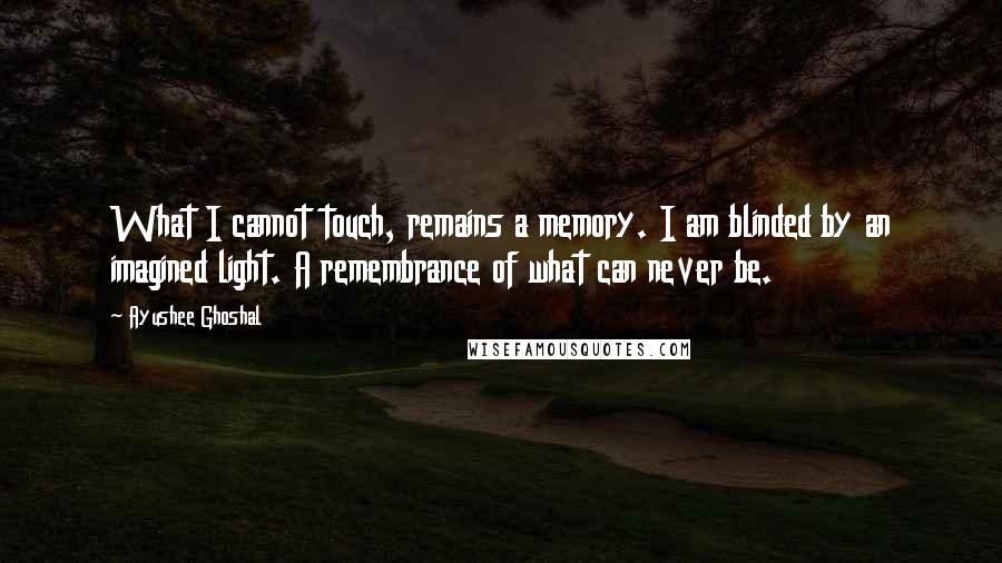 Ayushee Ghoshal Quotes: What I cannot touch, remains a memory. I am blinded by an imagined light. A remembrance of what can never be.