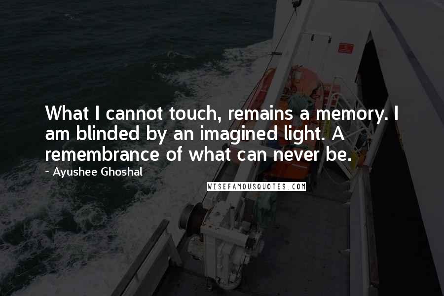 Ayushee Ghoshal Quotes: What I cannot touch, remains a memory. I am blinded by an imagined light. A remembrance of what can never be.