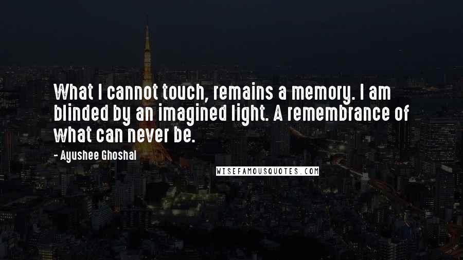 Ayushee Ghoshal Quotes: What I cannot touch, remains a memory. I am blinded by an imagined light. A remembrance of what can never be.