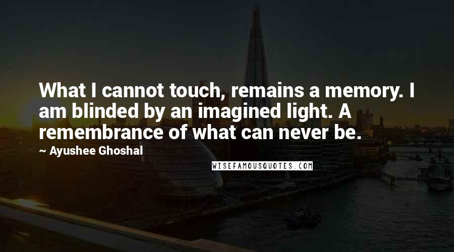 Ayushee Ghoshal Quotes: What I cannot touch, remains a memory. I am blinded by an imagined light. A remembrance of what can never be.