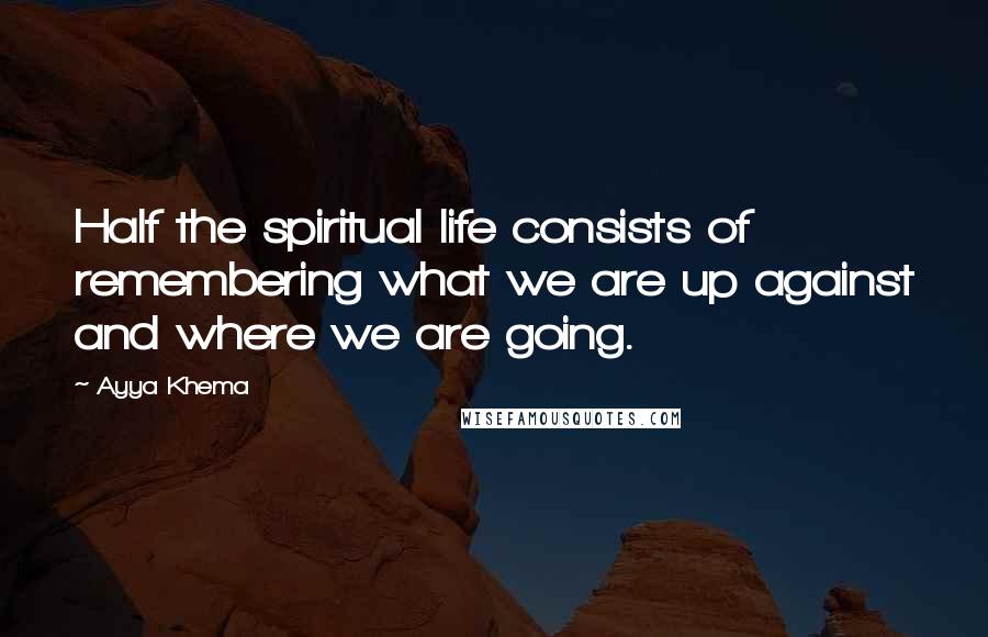 Ayya Khema Quotes: Half the spiritual life consists of remembering what we are up against and where we are going.