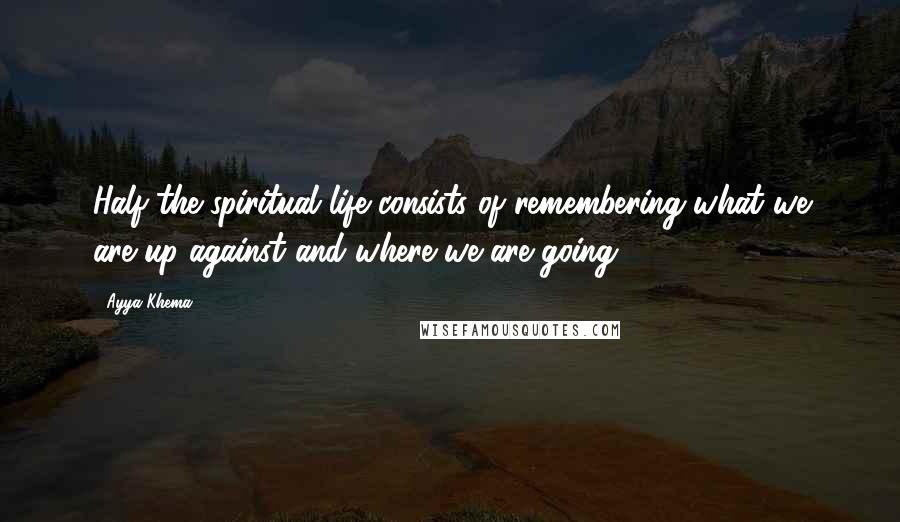 Ayya Khema Quotes: Half the spiritual life consists of remembering what we are up against and where we are going.